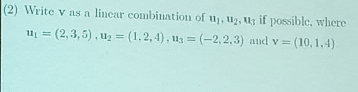 (2) Write v as a lincar combination of u₁, U₂, U3 if possible, where
U₁ = (2,3,5), u₂ = (1,2,4), u3 = (-2,2,3) and v=
= (10, 1,4)