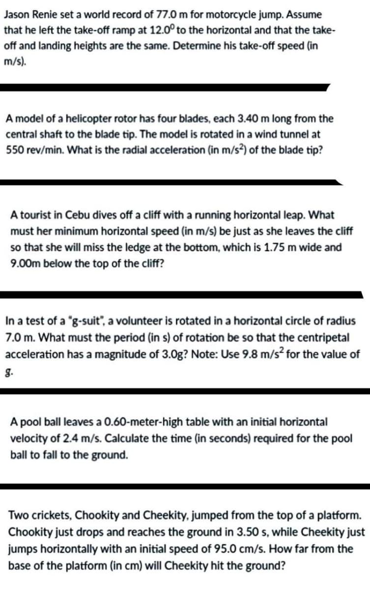 Jason Renie set a world record of 77.0 m for motorcycle jump. Assume
that he left the take-off ramp at 12.0° to the horizontal and that the take-
off and landing heights are the same. Determine his take-off speed (in
m/s).
A model of a helicopter rotor has four blades, each 3.40 m long from the
central shaft to the blade tip. The model is rotated in a wind tunnel at
550 rev/min. What is the radial acceleration (in m/s²) of the blade tip?
A tourist in Cebu dives off a cliff with a running horizontal leap. What
must her minimum horizontal speed (in m/s) be just as she leaves the cliff
so that she will miss the ledge at the bottom, which is 1.75 m wide and
9.00m below the top of the cliff?
In a test of a "g-suit", a volunteer is rotated in a horizontal circle of radius
7.0 m. What must the period (in s) of rotation be so that the centripetal
acceleration has a magnitude of 3.0g? Note: Use 9.8 m/s² for the value of
g.
A pool ball leaves a 0.60-meter-high table with an initial horizontal
velocity of 2.4 m/s. Calculate the time (in seconds) required for the pool
ball to fall to the ground.
Two crickets, Chookity and Cheekity, jumped from the top of a platform.
Chookity just drops and reaches the ground in 3.50 s, while Cheekity just
jumps horizontally with an initial speed of 95.0 cm/s. How far from the
base of the platform (in cm) will Cheekity hit the ground?