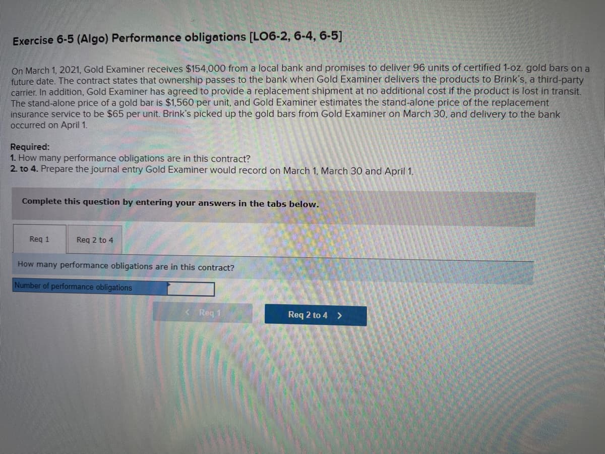 Exercise 6-5 (Algo) Performance obligations [LO6-2, 6-4, 6-5]
On March 1, 2021, Gold Examiner receives $154,000 from a local bank and promises to deliver 96 units of certified 1-oz. gold bars on a
future date. The contract states that ownership passes to the bank when Gold Examiner delivers the products to Brink's, a third-party
carrier. In addition, Gold Examiner has agreed to provide a replacement shipment at no additional cost if the product is lost in transit.
The stand-alone price of a gold bar is $1,560 per unit, and Gold Examiner estimates the stand-alone price of the replacement
insurance service to be $65 per unit. Brink's picked up the gold bars from Gold Examiner on March 30, and delivery to the bank
occurred on April 1.
Required:
1. How many performance obligations are in this contract?
2. to 4. Prepare the journal entry Gold Examiner would record on March 1, March 30 and April 1.
Complete this question by entering your answers in the tabs below.
Req 1
Req 2 to 4
How many performance obligations are in this contract?
Number of performance obligations
< Req 1
Req 2 to 4 >