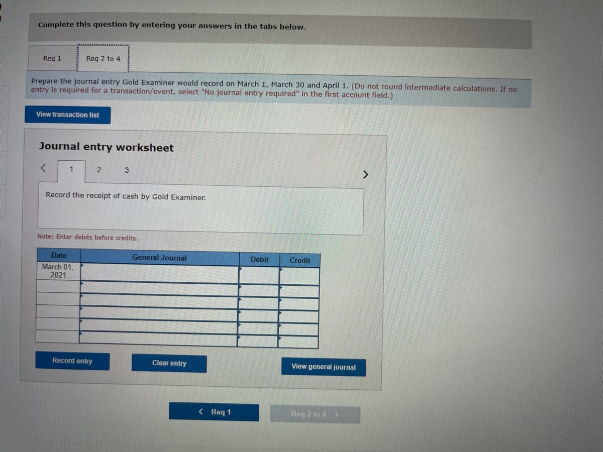 Complete this question by entering your answers in the tabs below.
Req 1
Prepare the journal entry Gold Examiner would record on March 1, March 30 and April 1. (Do not round intermediate calculations. If no
entry is required for a transaction/event, select "No journal entry required" in the first account field.)
Req 2 to 4
View transaction list
Journal entry worksheet
< 1
Date
March 01,
2021
2
Record the receipt of cash by Gold Examiner.
3
Note: Enter debits before credits.
Record entry
General Journal
Clear entry
< Req 1
Debit
Credit
View general journal
Req 2 to 4 >
>