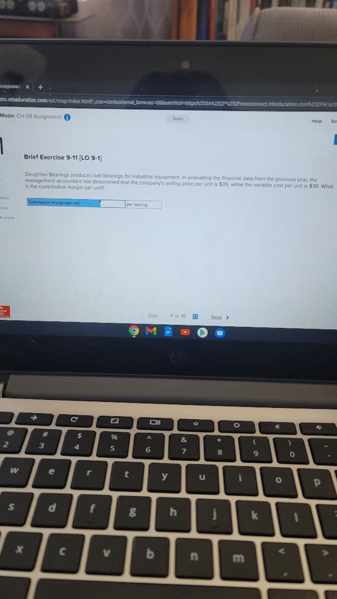 Assignment
zto mheducation.com/ext/map/index.htmt.con-con&etenal browser-08launchurt-https8253A252F252Fnewconnect.mheducation.com252F#/actin
Heip
Sa
Mode: CH-09 Assignment 0
Brief Exercise 9-11 [LO 9-1
Doughton Bearings produces ball bearings for industrial equipment. In evaluating the financial data from the previous year, the
management accountant has determined that the company's selling price per unit is $35, while the variable cost per unit is $30. What
is the contribution margin per unit?
Book
Contribution margin per unit
per beaning
Terences
Prev
Next >
%23
%6
4
8.
W
e
t
y
S
f
k
V
In
