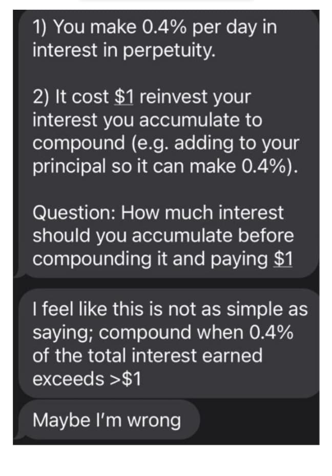 1) You make 0.4% per day in
interest in perpetuity.
2) It cost $1 reinvest your
interest you accumulate to
compound (e.g. adding to your
principal so it can make 0.4%).
Question: How much interest
should you accumulate before
compounding it and paying $1
I feel like this is not as simple as
saying; compound when 0.4%
of the total interest earned
exceeds >$1
Maybe l'm wrong
