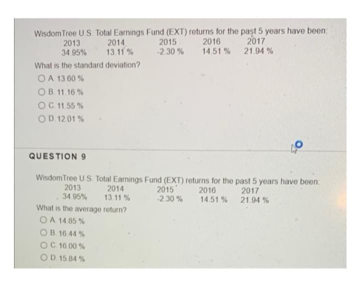 Wisdom Tree U.S. Total Earnings Fund (EXT) returns for the past 5 years have been:
2015
2014.
13.11 %
2017
21.94 %
2016
2013
34.95%
-2.30 %
14.51 %
What is the standard deviation?
O A. 13.60 %
OB. 11.16 %
OC 11.55 %
OD. 12.01 %
QUESTION 9
WisdomTree U.S. Total Earnings Fund (EXT) returns for the past 5 years have been:
2013
34.95%
2014
13.11 %
2015
-2.30 %
2016
14.51 %
2017
21.94 %
What is the average return?
O A 14.85 %
OB. 16.44 %
OC 16.00 %
OD. 15.84 %
