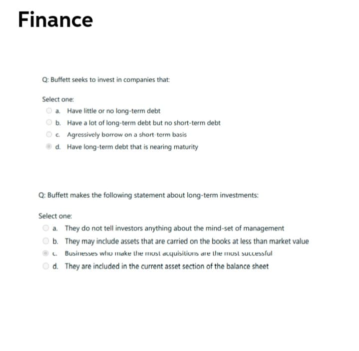 Finance
Q: Buffett seeks to invest in companies that:
Select one:
O a. Have little or no long-term debt
b. Have a lot of long-term debt but no short-term debt
Oc. Agressively borrow on a short term basis
d. Have long-term debt that is nearing maturity
Q: Buffett makes the following statement about long-term investments:
Select one:
a. They do not tell investors anything about the mind-set of management
b. They may include assets that are carried on the books at less than market value
c. Businesses who make the most acquisitionns are the most successful
d. They are included in the current asset section of the balance sheet
