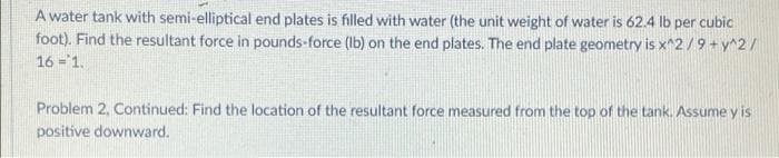 A water tank with semi-elliptical end plates is filled with water (the unit weight of water is 62.4 lb per cubic
foot). Find the resultant force in pounds-force (Ib) on the end plates. The end plate geometry is x^2/9 + y^2/
16 = 1.
Problem 2, Continued: Find the location of the resultant force measured from the top of the tank. Assume y is
positive downward.
