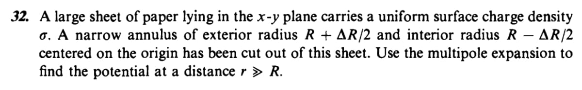 32. A large sheet of paper lying in the x-y plane carries a uniform surface charge density
o. A narrow annulus of exterior radius R + AR/2 and interior radius R – AR/2
centered on the origin has been cut out of this sheet. Use the multipole expansion to
find the potential at a distance r > R.
