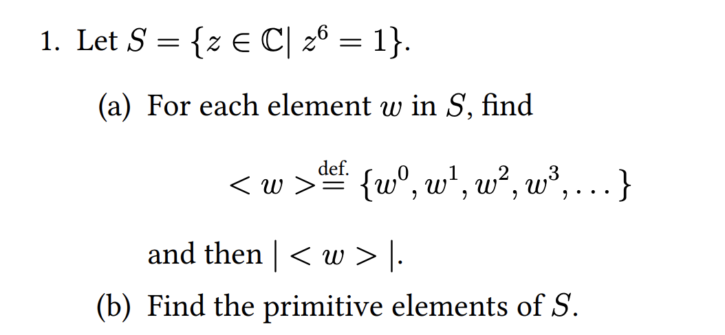 1. Let S = {z E C| 26 = 1}.
(a) For each element w in S, find
def.
< w > {w°, w*, w², w³, . }
and then | < w > |.
(b) Find the primitive elements of S.
