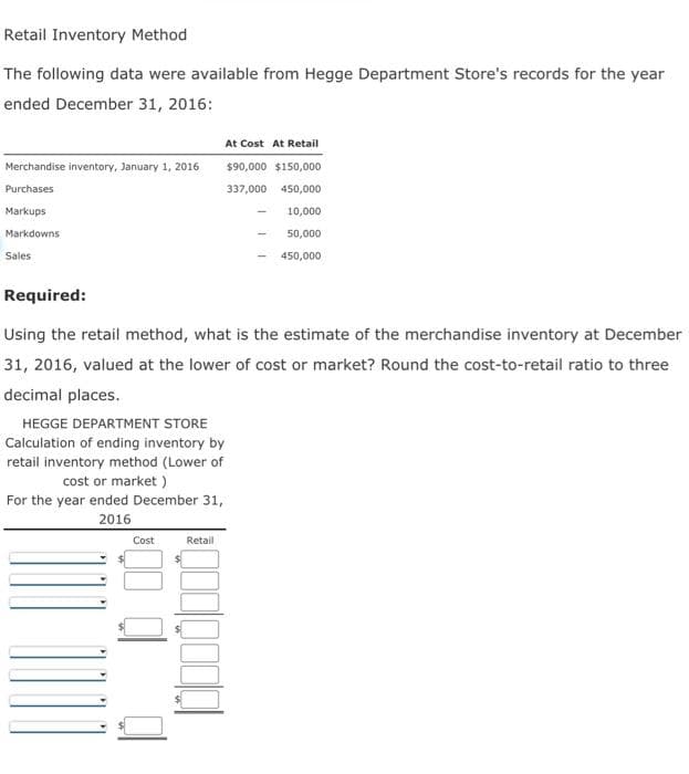 Retail Inventory Method
The following data were available from Hegge Department Store's records for the year
ended December 31, 2016:
Merchandise inventory, January 1, 2016
Purchases
Markups
Markdowns
Sales
Required:
Using the retail method, what is the estimate of the merchandise inventory at December
31, 2016, valued at the lower of cost or market? Round the cost-to-retail ratio to three
decimal places.
HEGGE DEPARTMENT STORE
Calculation of ending inventory by
retail inventory method (Lower of
cost or market)
For the year ended December 31,
2016
1001
At Cost At Retail
$90,000 $150,000
337,000
450,000
10,000
50,000
450,000
Cost
Retail