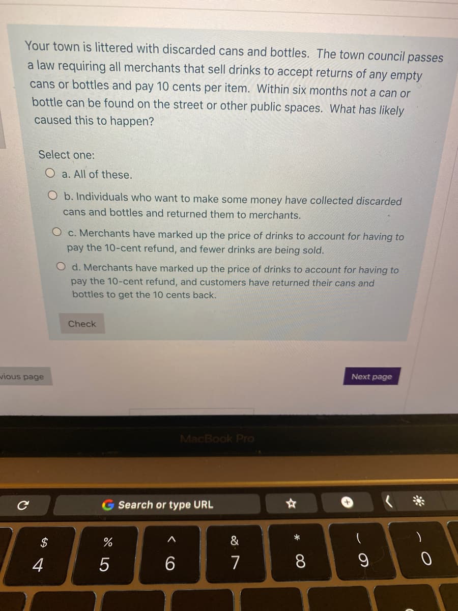 Your town is littered with discarded cans and bottles. The town council passes
a law requiring all merchants that sell drinks to accept returns of any empty
cans or bottles and pay 10 cents per item. Within six months not a can or
bottle can be found on the street or other public spaces. What has likely
caused this to happen?
Select one:
O a. All of these.
O b. Individuals who want to make some money have collected discarded
cans and bottles and returned them to merchants.
O c. Merchants have marked up the price of drir
to account for having to
pay the 10-cent refund, and fewer drinks are being sold.
O d. Merchants have marked up the price of drinks to account for having to
pay the 10-cent refund, and customers have returned their cans and
bottles to get the 10 cents back.
Check
Next page
vious page
MacBook Pro
G Search or type URL
&
2$
4
5
7
8
~ の
く O
