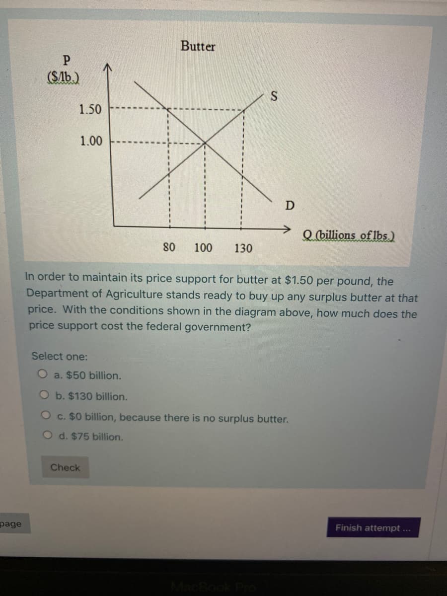 Butter
(SAb.)
S
1.50
1.00
Q (billions of lbs.)
80
100
130
In order to maintain its price support for butter at $1.50 per pound, the
Department of Agriculture stands ready to buy up any surplus butter at that
price. With the conditions shown in the diagram above, how much does the
price support cost the federal government?
Select one:
O a. $50 billion.
O b. $130 billion.
O c. $0 billion, because there is no surplus butter.
O d. $75 billion.
Check
page
Finish attempt...
MacBook Pro
