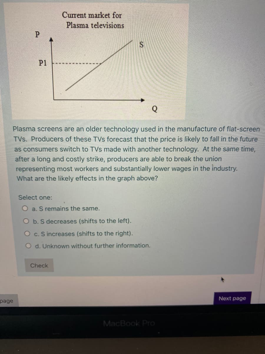 Current market for
Plasma televisions
P1
Plasma screens are an older technology used in the manufacture of flat-screen
TVs. Producers of these TVs forecast that the price is likely to fall in the future
as consumers switch to TVs made with another technology. At the same time,
after a long and costly strike, producers are able to break the union
representing most workers and substantially lower wages in the industry.
What are the likely effects in the graph above?
Select one:
O a. S remains the same.
O b. S decreases (shifts to the left).
O c. S increases (shifts to the right).
O d. Unknown without further information.
Check
Next page
page
MacBook Pro
