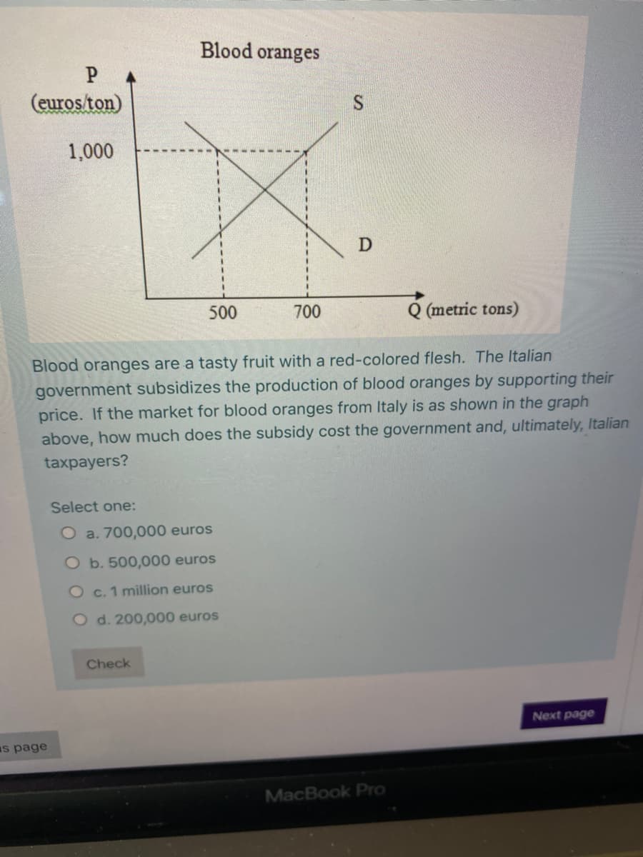 Blood oranges
P
(euros ton)
1,000
500
700
Q (metric tons)
Blood oranges are a tasty fruit with a red-colored flesh. The Italian
government subsidizes the production of blood oranges by supporting their
price. If the market for blood oranges from Italy is as shown in the graph
above, how much does the subsidy cost the government and, ultimately, Italian
taxpayers?
Select one:
O a. 700,000 euros
O b. 500,000 euros
O c. 1 million euros
O d. 200,000 euros
Check
Next page
s page
MacBook Pro
