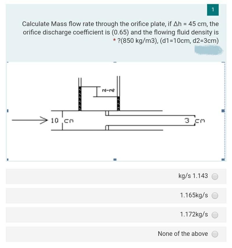 1
Calculate Mass flow rate through the orifice plate, if Ah = 45 cm, the
orifice discharge coefficient is (0.65) and the flowing fluid density is
* ?(850 kg/m3), (d1=10cm, d2=3cm)
rd-ne
10 cm
3 cm
kg/s 1.143
1.165kg/s
1.172kg/s
None of the above
