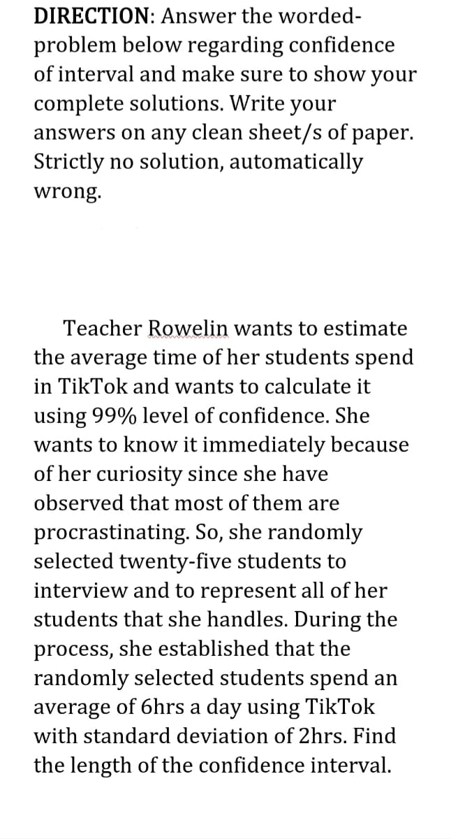 DIRECTION: Answer the worded-
problem below regarding confidence
of interval and make sure to show your
complete solutions. Write your
answers on any clean sheet/s of paper.
Strictly no solution, automatically
wrong.
Teacher Rowelin wants to estimate
the average time of her students spend
in TikTok and wants to calculate it
using 99% level of confidence. She
wants to know it immediately because
of her curiosity since she have
observed that most of them are
procrastinating. So, she randomly
selected twenty-five students to
interview and to represent all of her
students that she handles. During the
process, she established that the
randomly selected students spend an
average of 6hrs a day using TikTok
with standard deviation of 2hrs. Find
the length of the confidence interval.