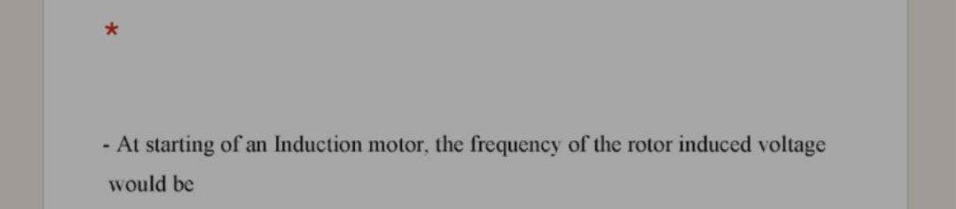 - At starting of an Induction motor, the frequency of the rotor induced voltage
would be
