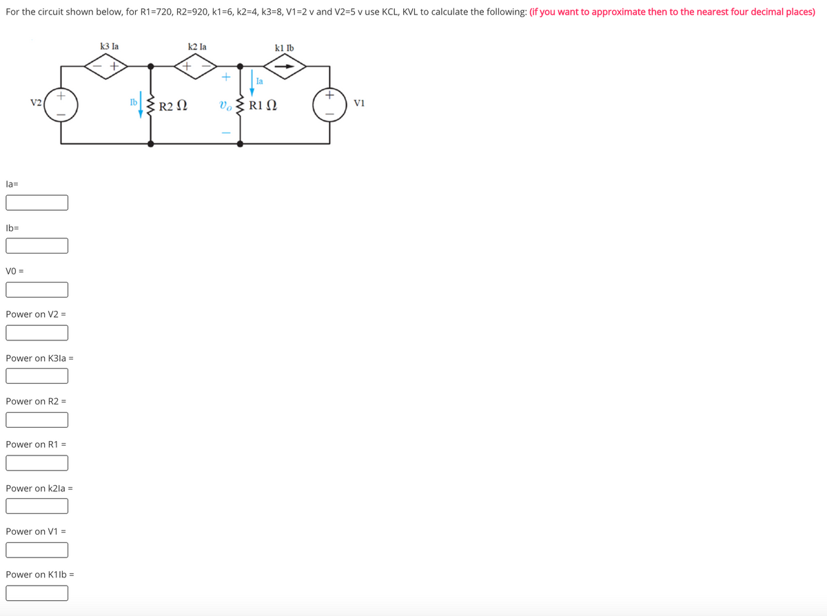 For the circuit shown below, for R1=720, R2=920, k1=6, k2=4, k3=8, V1=2 v and V2=5 v use KCL, KVL to calculate the following: (if you want to approximate then to the nearest four decimal places)
k3 la
k2 Ia
kl Ib
Ia
Ib R2 N
V2
Vo
Vi
la=
Ib=
VO =
Power on V2 =
Power on K3la =
Power on R2 =
Power on R1 =
Power on k2la =
Power on V1 =
Power on K1lb =
