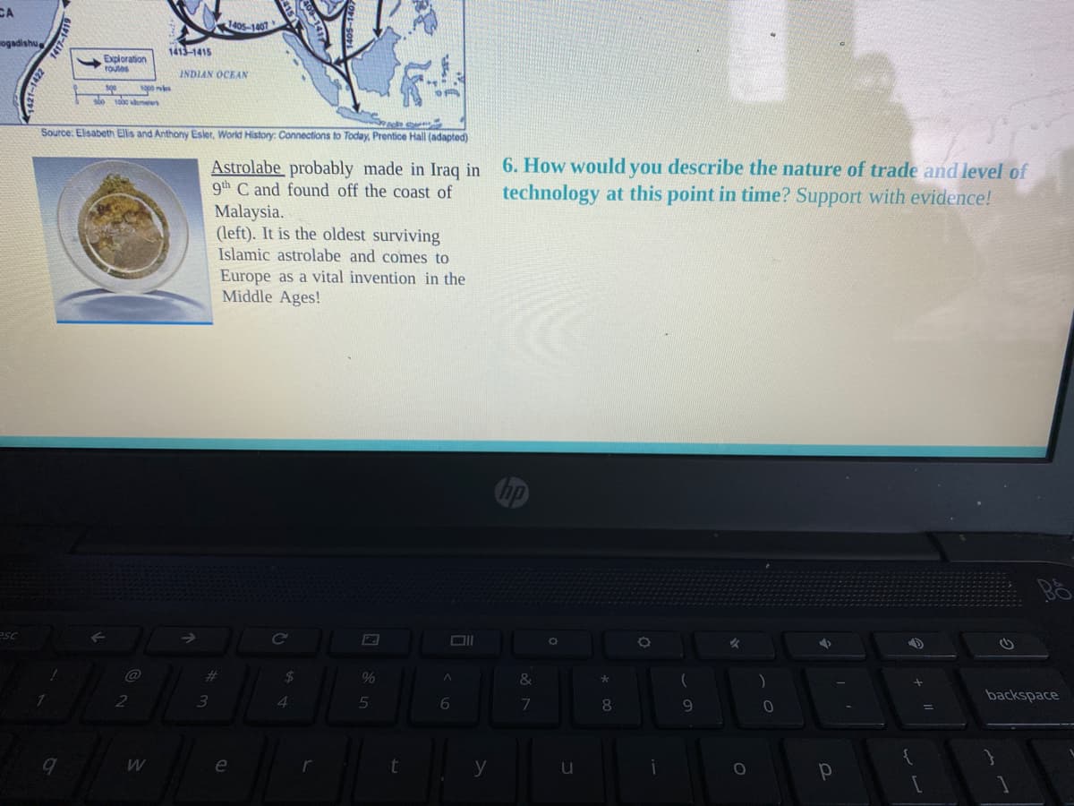 CA
1405-1401
ogadishu
1413-1415
Exploration
routes
INDIAN OCEAN
s es
Source: Elisabeth Elis and Anthony Esler, World History: Connections to Today, Prentice Hall (adapted)
6. How would you describe the nature of trade and level of
technology at this point in time? Support with evidence!
Astrolabe probably made in Iraq in
9th C and found off the coast of
Malaysia.
(left). It is the oldest surviving
Islamic astrolabe and comes to
Europe as a vital invention in the
Middle Ages!
Co
%23
24
&
3
4.
5
6.
backspace
8.
9.
W
e
y
u

