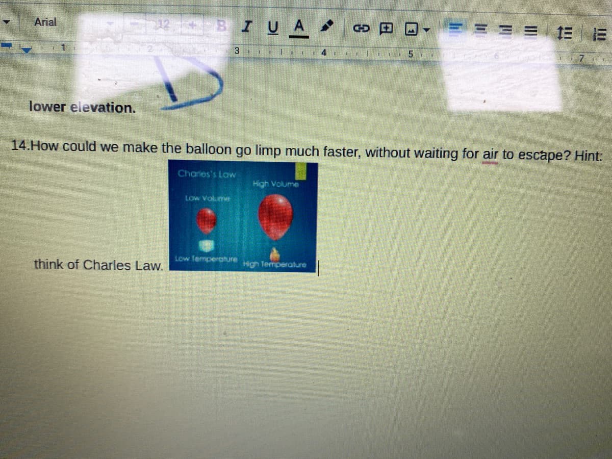 Arial
12 BI UA
CD
= 三
3
4.
lower elevation.
14.How could we make the balloon go limp much faster, without waiting for air to escape? Hint:
Charies's Law
Low Voluen
Low Termperature
think of Charles Law.
Hign Temperoture
日
