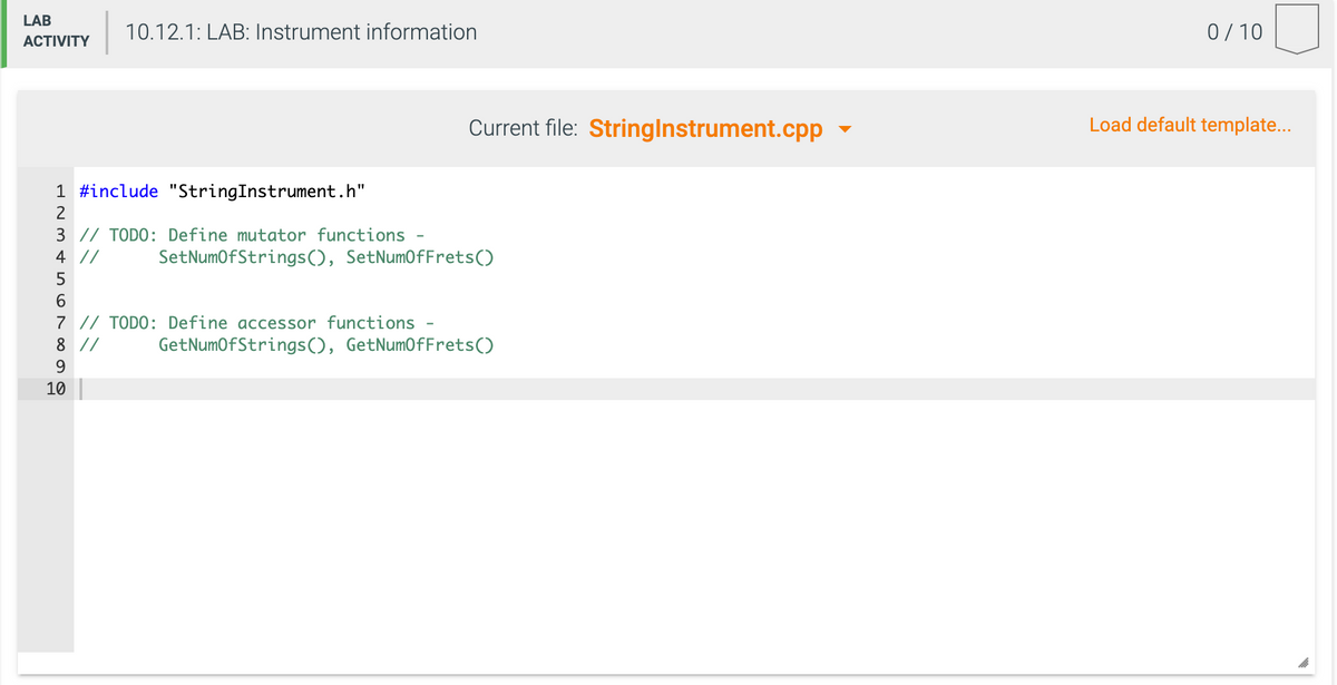 LAB
10.12.1: LAB: Instrument information
0/10
ACTIVITY
Current file: Stringlnstrument.cpp -
Load default template...
1 #include "StringInstrument.h"
2
3 // TODO: Define mutator functions
4 //
SetNumofStrings(), SetNumOfFrets()
5
7 // TODO: Define accessor functions
8 //
GetNumOfStrings(), GetNumOfFrets()
9.
10
