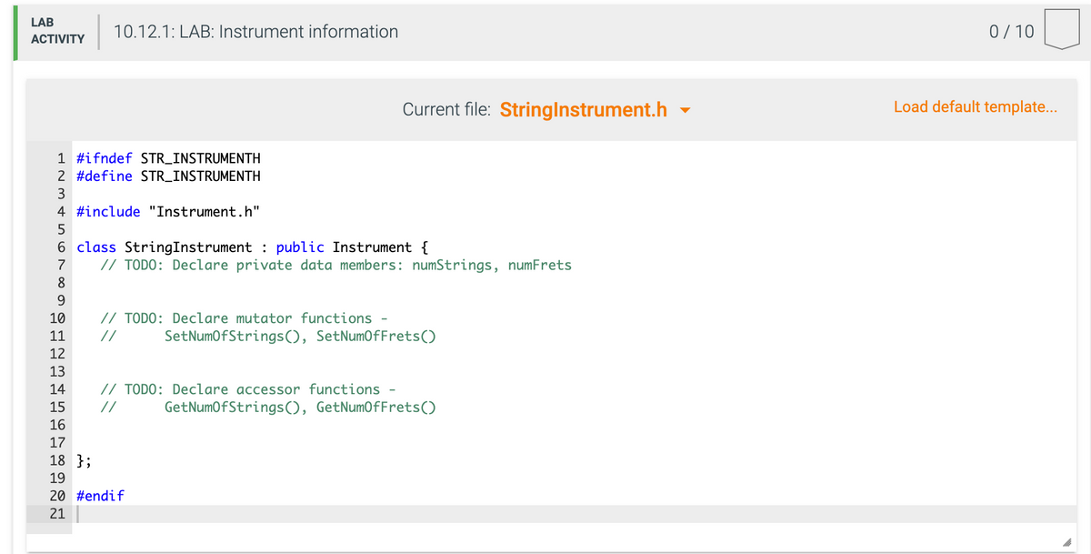 LAB
10.12.1: LAB: Instrument information
0/ 10
АCTIVITY
Current file: Stringlnstrument.h -
Load default template...
1 #ifndef STR_INSTRUMENTH
2 #define STR_INSTRUMENTH
3
4 #include "Instrument.h"
5
6 class StringInstrument : public Instrument {
// TODO: Declare private data members: numStrings, numFrets
7
8
9.
10
// TODO: Declare mutator functions
11
//
SetNumofStrings(), SetNumOfFrets()
12
13
14
// TODO: Declare accessor functions
15
//
GetNumOfStrings(), GetNumOfFrets()
16
17
18 };
19
20 #endif
21
