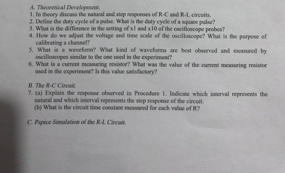 A. Theoretical Development.
1. In theory discuss the natural and step responses of R-C and R-L circuits.
2. Define the duty cycle of a pulse. What is the duty cycle of a square pulse?
3. What is the difference in the setting of x1 and x10 of the oscilloscope probes?
4. How do we adjust the voltage and time scale of the oscilloscope? What is the purpose of
calibrating a channel?
5. What is a waveform? What kind of waveforms are best observed and measured by
oscilloscopes similar to the one used in the experiment?
6. What is a current measuring resistor? What was the value of the current measuring resistor
used in the experiment? Is this value satisfactory?
B. The R-C Circuit.
7. (a) Explain the response observed in Procedure 1. Indicate which interval represents the
natural and which interval represents the step response of the circuit.
(b) What is the circuit time constant measured for each value of R?
C. Pspice Simulation of the R-L Circuit.
