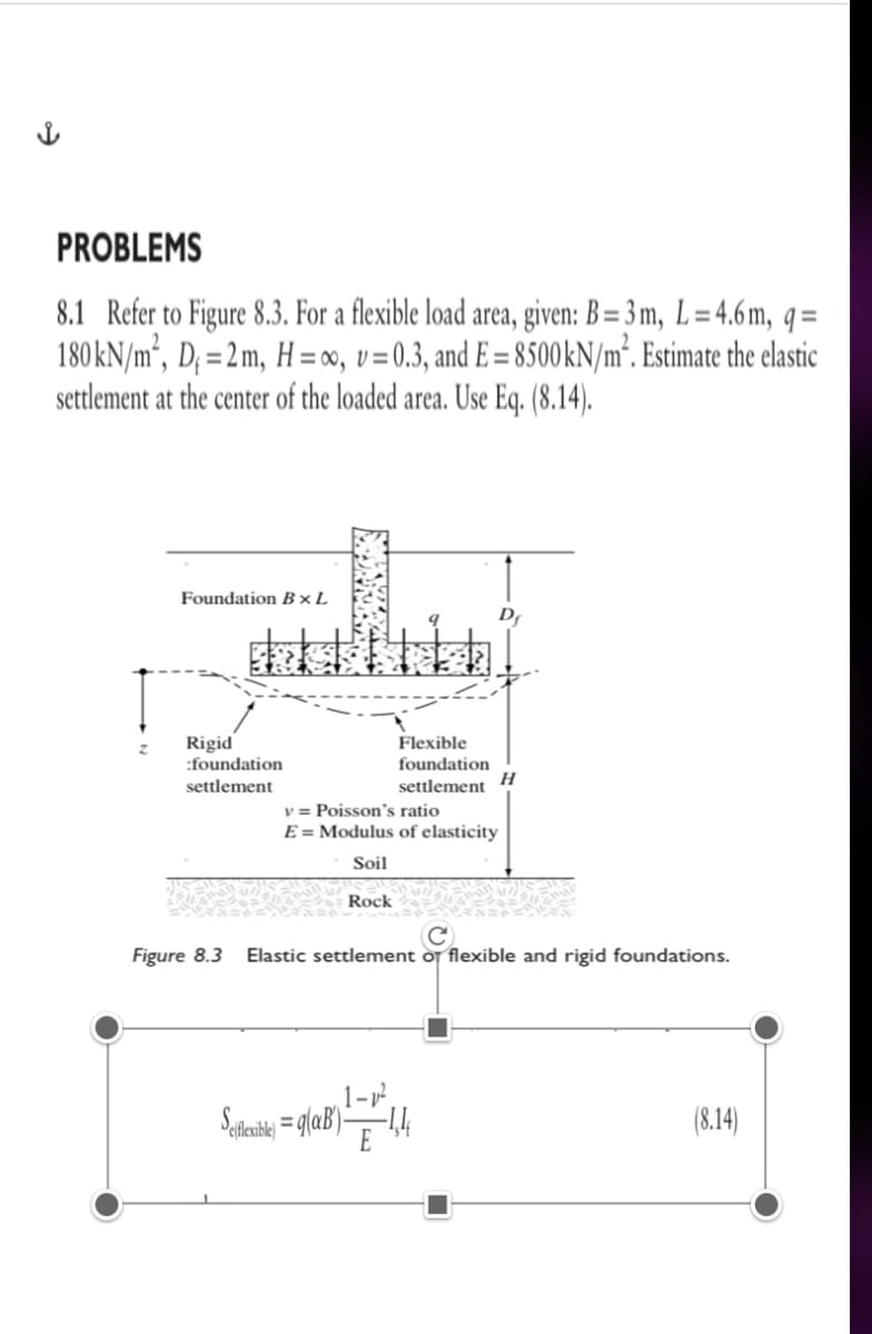 PROBLEMS
8.1 Refer to Figure 8.3. For a flexible load area, given: B= 3 m, L=4.6m, q=
180KN/m², D; =2m, H = 00, v= 0.3, and E = 8500KN/m³. Estimate the elastic
settlement at the center of the loaded area. Use Eq. (8.14).
%3D
Foundation B×L
Rigid
:foundation
Flexible
foundation
H
settlement
settlement
v = Poisson's ratio
E = Modulus of elasticity
Soil
Rock
Figure 8.3
Elastic settlement of flexible and rigid foundations.
(8.14)
