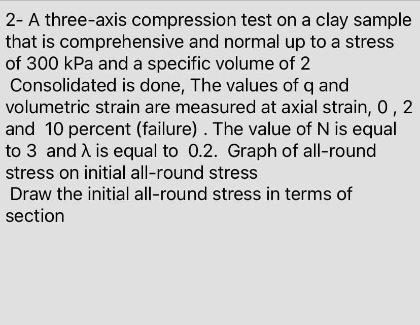 2- A three-axis compression test on a clay sample
that is comprehensive and normal up to a stress
of 300 kPa and a specific volume of 2
Consolidated is done, The values of q and
volumetric strain are measured at axial strain, 0, 2
and 10 percent (failure) . The value of N is equal
to 3 and A is equal to 0.2. Graph of all-round
stress on initial all-round stress
Draw the initial all-round stress in terms of
section
