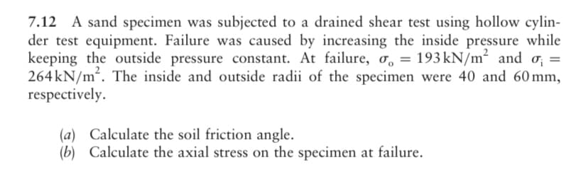 7.12 A sand specimen was subjected to a drained shear test using hollow cylin-
der test equipment. Failure was caused by increasing the inside pressure while
keeping the outside pressure constant. At failure, o, = 193 kN/m² and o; =
264 kN/m². The inside and outside radii of the specimen were 40 and 60 mm,
respectively.
(a) Calculate the soil friction angle.
(b) Calculate the axial stress on the specimen at failure.
