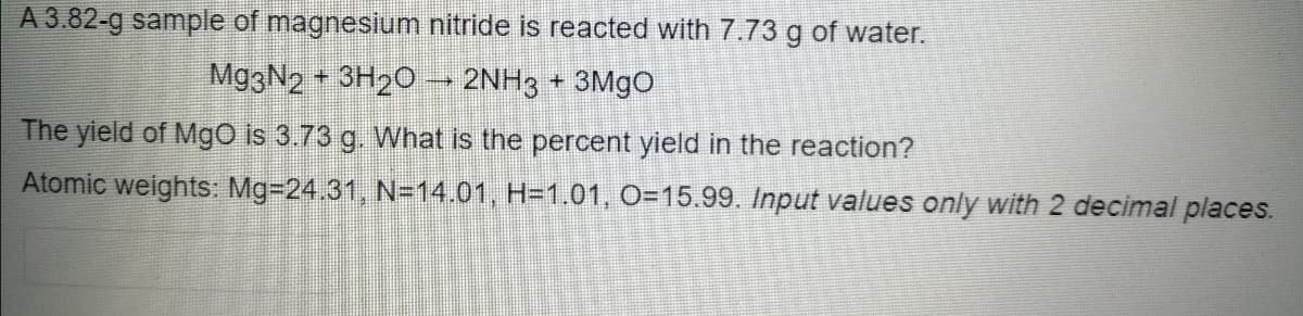 A 3.82-g sample of magnesium nitride is reacted with 7.73 g of water.
Mg3N2 3H20 → 2NH3 + 3M9O
The yield of Mgo is 3.73 g. What is the percent yield in the reaction?
Atomic weights: Mg-24.31, N=14.01, H=1.01, O=15.99. Input values only with 2 decimal places.
