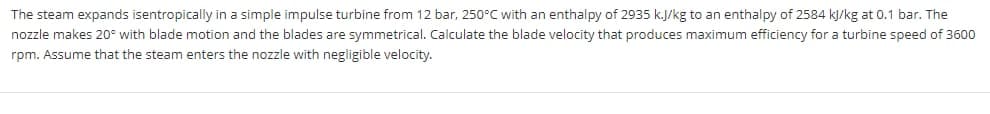 The steam expands isentropically in a simple impulse turbine from 12 bar, 250°C with an enthalpy of 2935 k.J/kg to an enthalpy of 2584 kJ/kg at 0.1 bar. The
nozzle makes 20° with blade motion and the blades are symmetrical. Calculate the blade velocity that produces maximum efficiency for a turbine speed of 3600
rpm. Assume that the steam enters the nozzle with negligible velocity.
