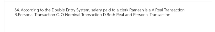 64. According to the Double Entry System, salary paid to a clerk Ramesh is a A.Real Transaction
B.Personal Transaction C. O Nominal Transaction D.Both Real and Personal Transaction