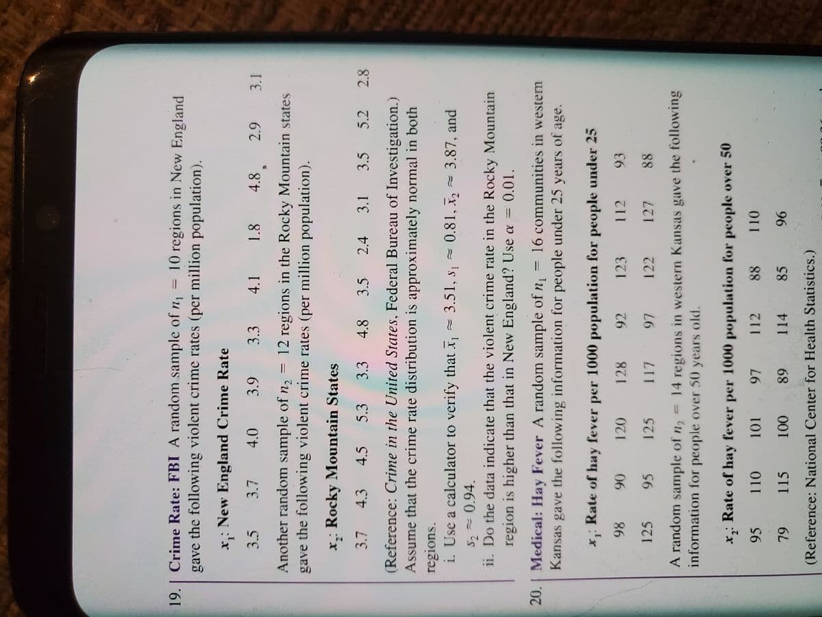 19. | Crime Rate: FBI A random sample of n, = 10 regions in New England
gave the following violent crime rates (per million population).
x,: New England Crime Rate
3.5
3.7
4.0
3.3 4.1 1.8
4.8
3.1
Another random sample of n, = 12 regions in the Rocky Mountain states
gave the following violent crime rates (per million population).
x,: Rocky Mountain States
3.7 4.3 4.5 5.3 3.3 4.8 3.5
2.4
3.1
3.5 5.2
2.8
(Reference: Crime in the United States, Federal Bureau of Investigation.)
Assume that the crime rate distribution is approximately normal in both
regions.
i. Use a calculator to verify that x = 3.51, s, = 0.81, x, = 3.87, and
S2 - 0.94.
1i. Do the data indicate that the violent crime rate in the Rocky Mountain
region is higher than that in New England? Use a =
0.01.
%3D
20. Medical: Hay Fever A random sample of n = 16 communities in western
Kansas gave the following information for people under 25 years of age.
x;: Rate of hay fever per 1000 population for people under 25
93
86
125
120
128
92
123
112
06
95
125
122
127
88
A random sample of n2
information for people over 50 years old.
14 regions in western Kansas gave the following
x,: Rate of hay fever per 1000 population for people over 50
95
110
112
88
101
L6
115
114
85
68
96
(Reference: National Center for Health Statistics.)
