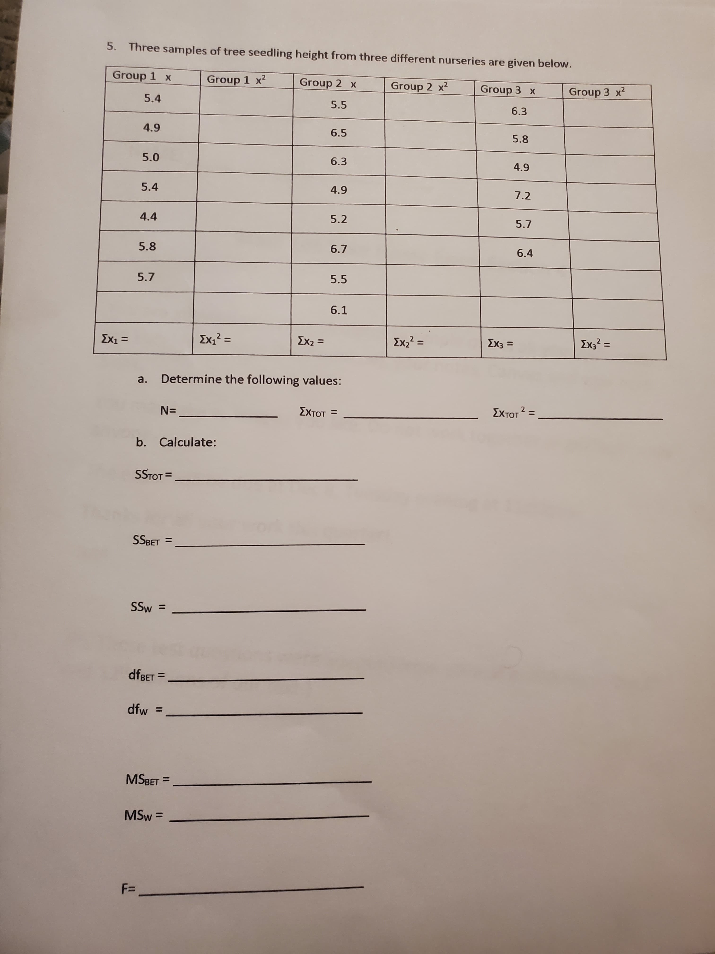 5. Three samples of tree seedling height from three different nurseries are given below.
Group 1 x
Group 1 x2
Group 2 x
Group 2 x2
Group 3 x
Group 3 x2
5.4
5.5
6.3
4.9
6.5
5.8
5.0
6.3
4.9
5.4
4.9
7.2
4.4
5.2
5.7
5.8
6.7
6.4
5.7
5.5
6.1
Ex1 =
Σχ
Σχ2
Exz2
Ex2? =
%3D
Ex3 =
Ex3? =
%3D
%3D
a.
Determine the following values:
N=
ΣχτΟΤ
ΣχτΟΤ
%3D
