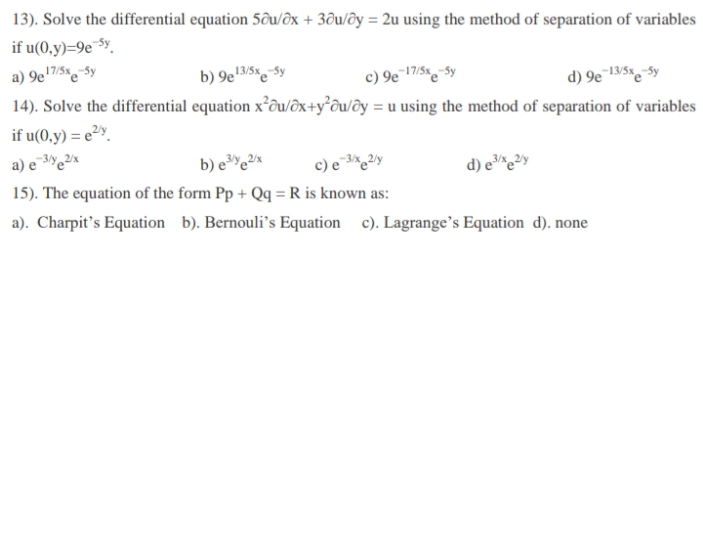 13). Solve the differential equation 5ôu/ôx + 3ðu/ôy = 2u using the method of separation of variables
if u(0,y)=9e¯$y.
a) 9e'7/5x-5y
b) 9e'3/5%e$y
c) 9e¯17/5x-$y
14). Solve the differential equation x²ôu/ôx+y°©u/ôy = u using the method of separation of variables
d) 9e13/5x-5y
if u(0,y) = e²».
d) e³*e²y
15). The equation of the form Pp + Qq = R is known as:
a). Charpit's Equation b). Bernouli's Equation c). Lagrange's Equation d). none
