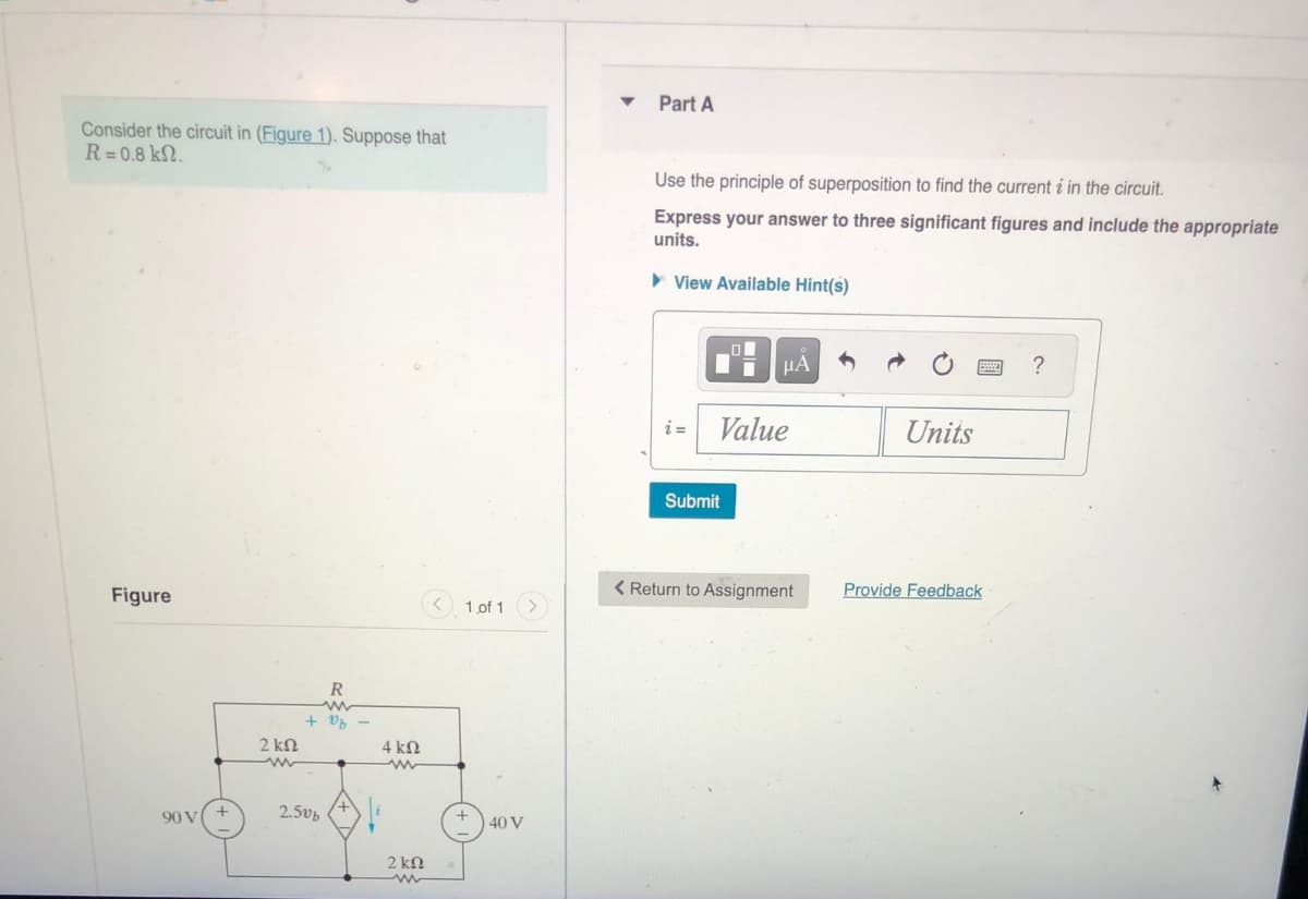 Consider the circuit in (Figure 1). Suppose that
R=0.8 kn.
Figure
90 V
2 ΚΩ
R
+ vb
2.50b
4kQ
www
2 ΚΩ
1 of 1
40 V
▼
Part A
Use the principle of superposition to find the current i in the circuit.
Express your answer to three significant figures and include the appropriate
units.
► View Available Hint(s)
O
Ti
μA
Value
Submit
< Return to Assignment
Units
Provide Feedback
?