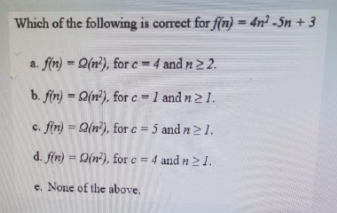 Which of the following is correct for f(n)=4n² -Sn +3
a. f(n)= Q(n²), for c = 4 and n ≥ 2.
b. f(n)-(n), for c-1 and n 21.
c. f(n)= a(n), for c = 5 and n ≥ 1.
d. f(n) = Q(n), for c = 4 and n ≥ 1.
e. None of the above.