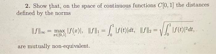 2. Show that, on the space of continuous functions C[0, 1] the distances
defined by the norms
= max| |ƒ(x)\, ||f||₁ = √| | \ƒ(1)|dt, ||f||2 = √√√²\ƒ(1)|²³dt,
||f|| = max
are mutually non-equivalent.