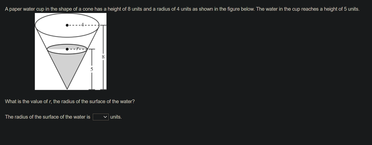 A paper water cup in the shape of a cone has a height of 8 units and a radius of 4 units as shown in the figure below. The water in the cup reaches a height of 5 units.
8
5
What is the value of r, the radius of the surface of the water?
The radius of the surface of the water is
units.
