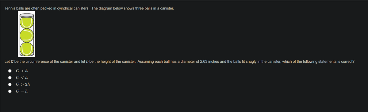 Tennis balls are often packed in cyindrical canisters. The diagram below shows three balls in a canister.
Let C be the circumference of the canister and let h be the height of the canister. Assuming each ball has a diameter of 2.63 inches and the balls fit snugly in the canister, which of the following statements is correct?
C > h
C < h
C > 2h
C = h
DOO
