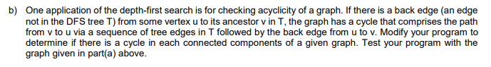 b) One application of the depth-first search is for checking acyclicity of a graph. If there is a back edge (an edge
not in the DFS tree T) from some vertex u to its ancestor v in T, the graph has a cycle that comprises the path
from v to u via a sequence of tree edges in T followed by the back edge from u to v. Modify your program to
determine if there is a cycle in each connected components of a given graph. Test your program with the
graph given in part(a) above.
