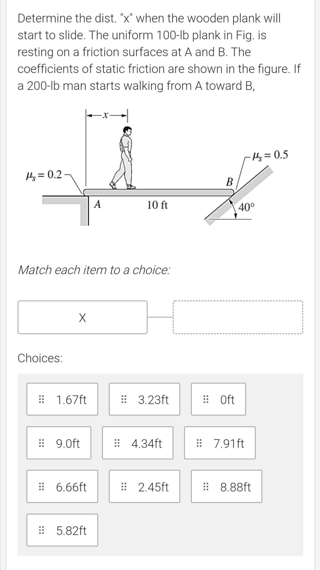 Determine the dist. "x" when the wooden plank will
start to slide. The uniform 100-lb plank in Fig. is
resting on a friction surfaces at A and B. The
coefficients of static friction are shown in the figure. If
a 200-lb man starts walking from A toward B,
x→|
Hy= 0.5
Hs = 0.2 -
В
A
10 ft
40°
Match each item to a choice:
Choices:
: 1.67ft
: 3.23ft
: Oft
: 9.0ft
: 4.34ft
: 7.91ft
# 6.66ft
: 2.45ft
: 8.88ft
: 5.82ft
