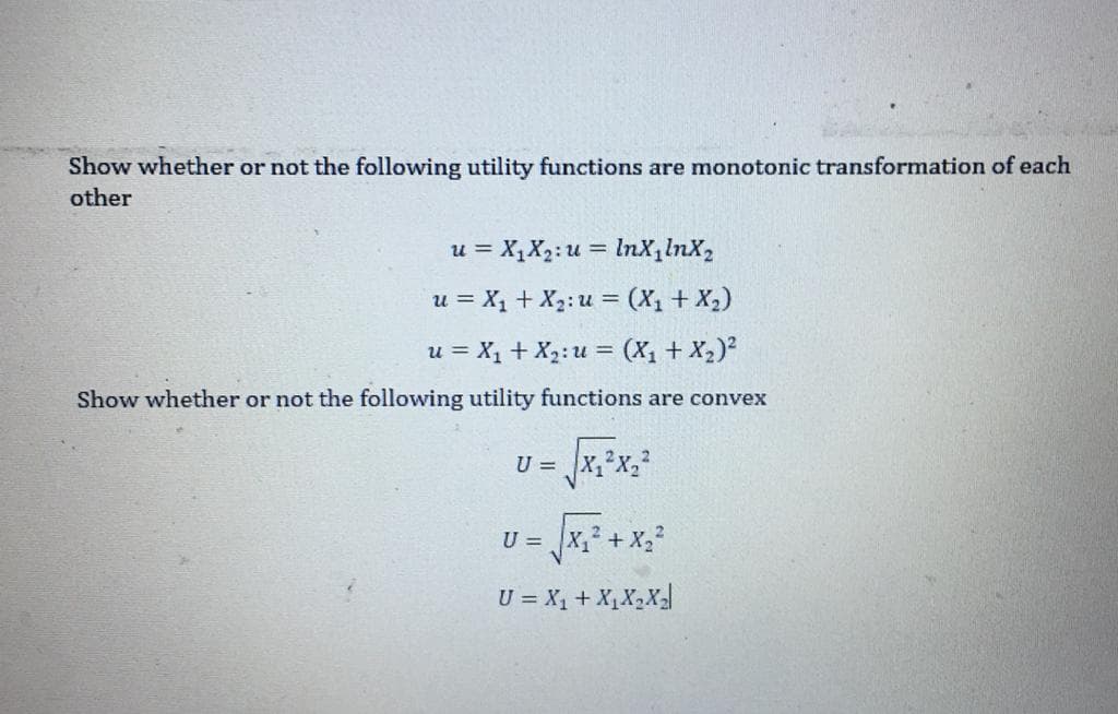 Show whether or not the following utility functions are monotonic transformation of each
other
u = X,X2: u = lnX,lnX,
%3!
u = X, + X2: u = (X, + X,)
u = X, + X2: u = (X1 + X2)?
Show whether or not the following utility functions are convex
U = x,°X,
U = x, + X,2
U = X, + X,X2X
