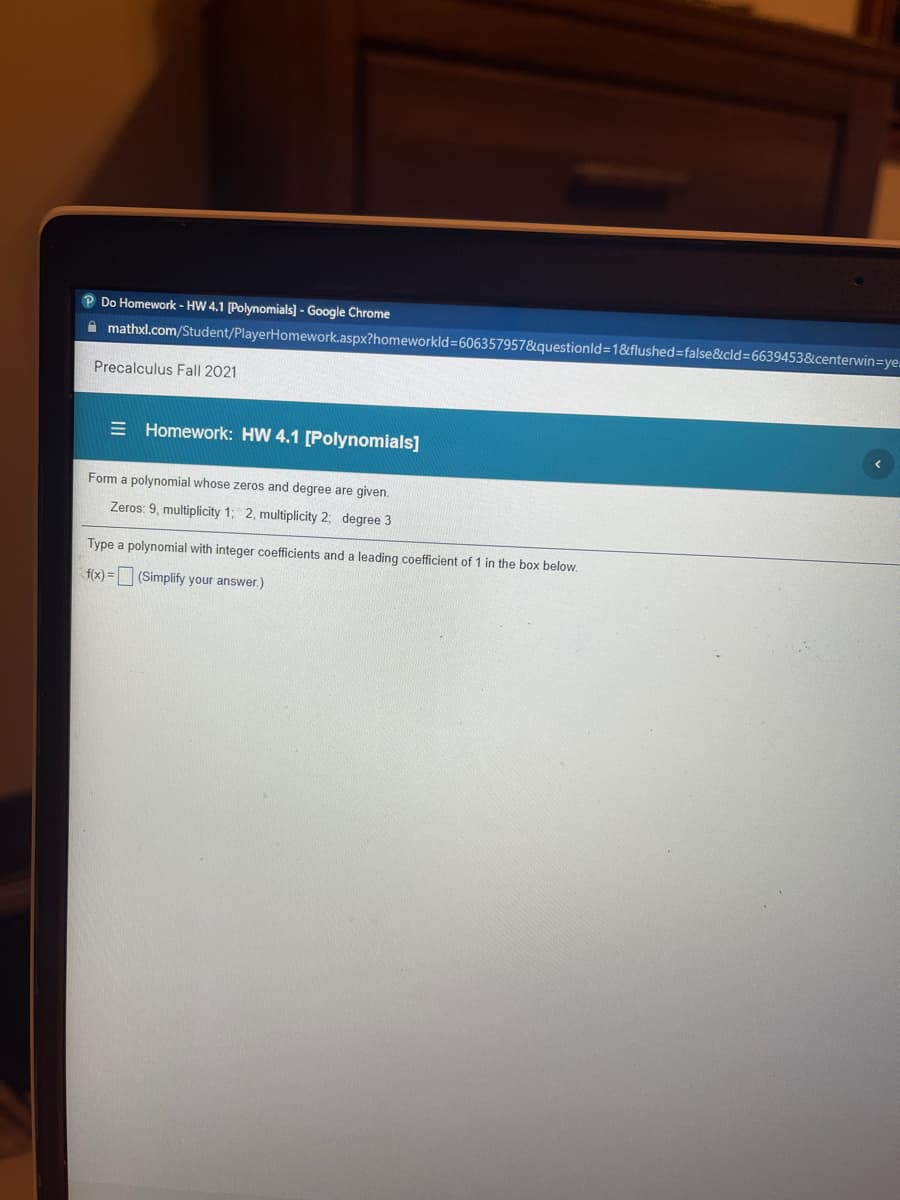 Do Homework - HW 4.1 [Polynomials] - Google Chrome
A mathxl.com/Student/PlayerHomework.aspx?homeworkld=606357957&questionld3D1&flushed=false&cld=6639453&centerwin=Dye.
Precalculus Fall 2021
= Homework: HW 4.1 [Polynomials]
Form a polynomial whose zeros and degree are given.
Zeros: 9, multiplicity 1; 2, multiplicity 2; degree 3
Type a polynomial with integer coefficients and a leading coefficient of 1 in the box below.
f(x) = (Simplify your answer.)
