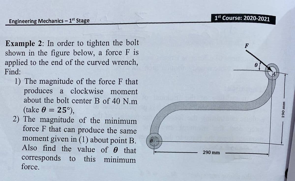 1st Course: 2020-2021
Engineering Mechanics- 1st Stage
Example 2: In order to tighten the bolt
shown in the figure below, a force F is
applied to the end of the curved wrench,
Find:
F
1) The magnitude of the force F that
produces a clockwise moment
about the bolt center B of 40 N.m
(take 0 = 25°),
2) The magnitude of the minimum
force F that can produce the same
moment given in (1) about point B.
Also find the value of 0 that
B
290 mm
corresponds to this minimum
force.
muI 061
