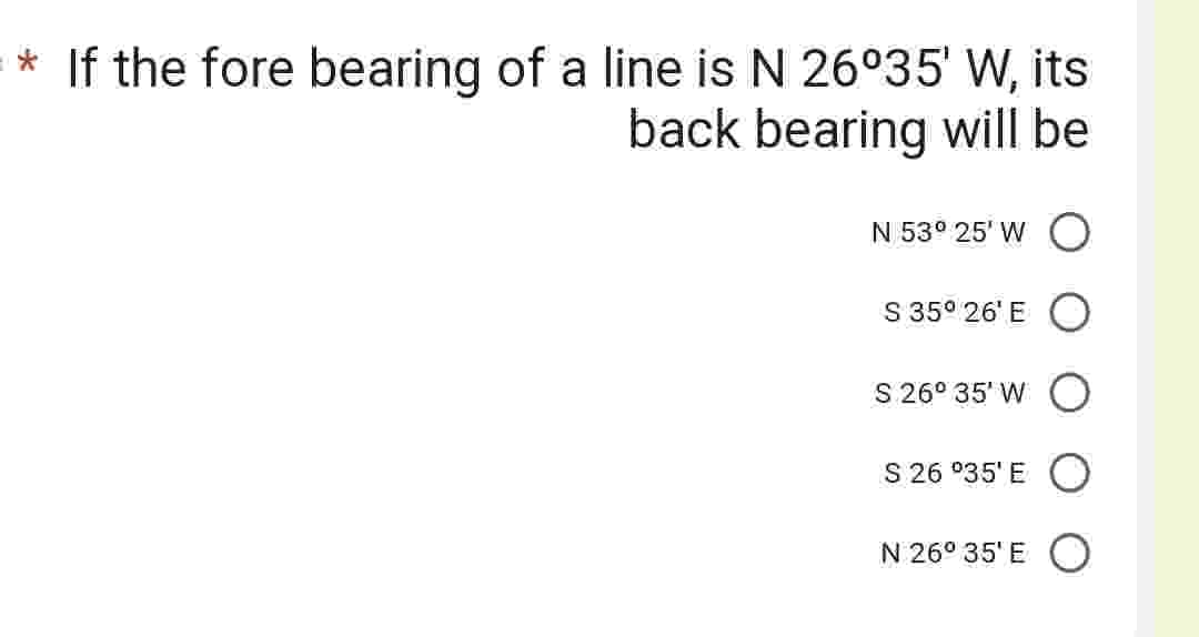 * If the fore bearing of a line is N 26°35' W, its
back bearing will be
N 53° 25' WO
S 35⁰ 26¹ E
S 26° 35' WO
S 26 °35'E O
N 26° 35'E O