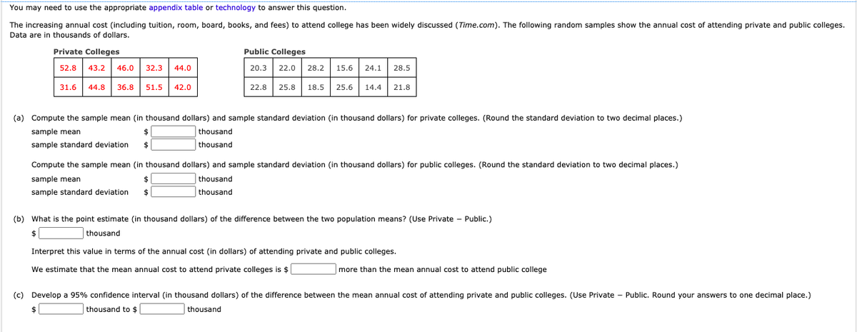 You may need to use the appropriate appendix table or technology to answer this question.
The increasing annual cost (including tuition, room, board, books, and fees) to attend college has been widely discussed (Time.com). The following random samples show the annual cost of attending private and public colleges.
Data are in thousands of dollars.
Private Colleges
Public Colleges
52.8
43.2
46.0
32.3
44.0
20.3
22.0
28.2
15.6
24.1
28.5
31.6
44.8
36.8
51.5
42.0
22.8
25.8
18.5
25.6
14.4
21.8
(a) Compute the sample mean (in thousand dollars) and sample standard deviation (in thousand dollars) for private colleges. (Round the standard deviation to two decimal places.)
sample mean
| thousand
sample standard deviation
thousand
Compute the sample mean (in thousand dollars) and sample standard deviation (in thousand dollars) for public colleges. (Round the standard deviation to two decimal places.)
| thousand
| thousand
sample mean
$4
sample standard deviation
$
(b) What is the point estimate (in thousand dollars) of the difference between the two population means? (Use Private - Public.)
$
| thousand
Interpret this value in terms of the annual cost (in dollars) of attending private and public colleges.
We estimate that the mean annual cost to attend private colleges is $
more than the mean annual cost to attend public college
(c) Develop a 95% confidence interval (in thousand dollars) of the difference between the mean annual cost of attending private and public colleges. (Use Private - Public. Round your answers to one decimal place.)
$
thousand to $
thousand
