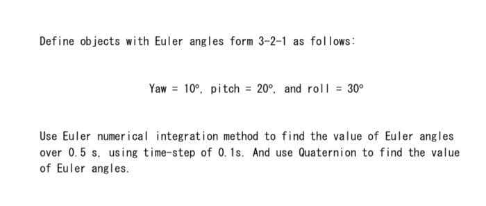 Define objects with Euler angles form 3-2-1 as fol lows:
Yaw = 10°, pitch = 20°, and roll = 30°
Use Euler numerical integration method to find the value of Euler angles
over 0.5 s, using time-step of 0. 1s. And use Quaternion to find the value
of Euler angles.
