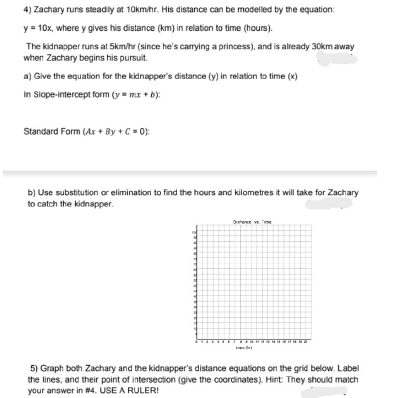 4) Zachary runs steadily at 10km/hr. His distance can be modelled by the equation:
y = 10x, where y gives his distance (km) in relation to time (hours).
The kidnapper runs at 5km/hr (since he's carrying a princess), and is already 30km away
when Zachary begins his pursuit.
a) Give the equation for the kidnapper's distance (y) in relation to time (x)
In Slope-intercept form (y = mx + b):
Standard Form (Ax + By + C = 0):
b) Use substitution or elimination to find the hours and kilometres it will take for Zachary
to catch the kidnapper.
Distance vs. Time
time (hr)
5) Graph both Zachary and the kidnapper's distance equations on the grid below. Label
the lines, and their point of intersection (give the coordinates). Hint: They should match
your answer in #4. USE A RULER!
