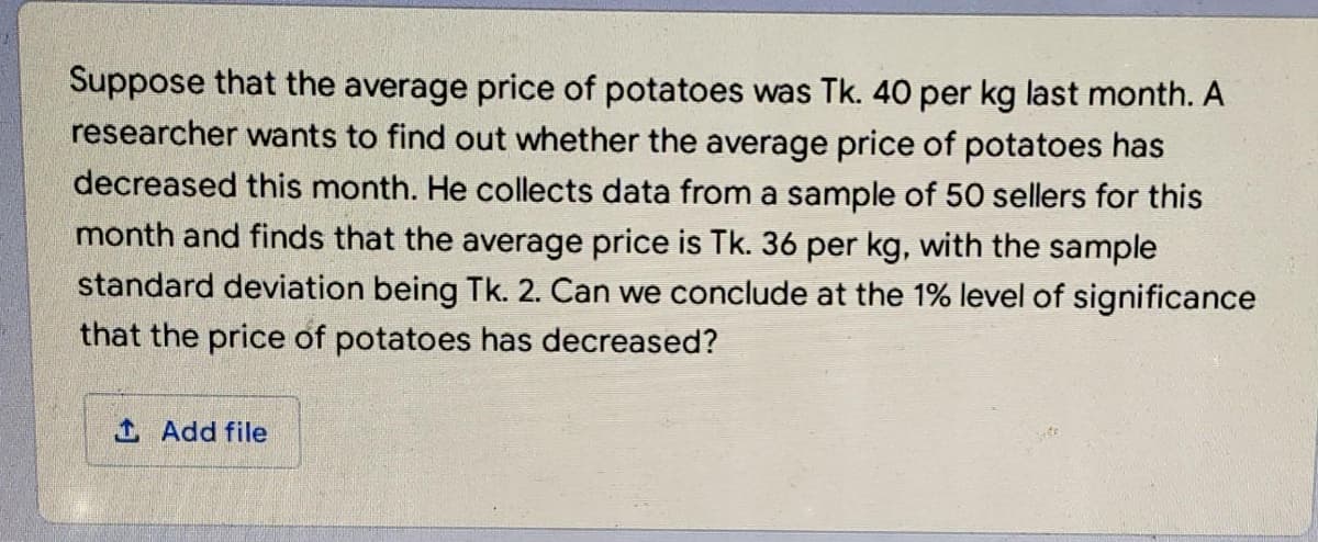 Suppose that the average price of potatoes was Tk. 40 per kg last month. A
researcher wants to find out whether the average price of potatoes has
decreased this month. He collects data from a sample of 50 sellers for this
month and finds that the average price is Tk. 36 per kg, with the sample
standard deviation being Tk. 2. Can we conclude at the 1% level of significance
that the price of potatoes has decreased?
1 Add file
