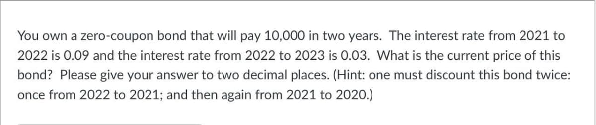 You own a zero-coupon bond that will pay 10,000 in two years. The interest rate from 2021 to
2022 is 0.09 and the interest rate from 2022 to 2023 is 0.03. What is the current price of this
bond? Please give your answer to two decimal places. (Hint: one must discount this bond twice:
once from 2022 to 2021; and then again from 2021 to 2020.)
